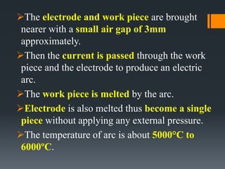 The electrode and work piece are brought
nearer with a small air gap of 3mm
approximately.
Then the current is passed through the work
piece and the electrode to produce an electric
arc.
The work piece is melted by the arc.
Electrode is also melted thus become a single
piece without applying any external pressure.
The temperature of arc is about 5000°C to
6000ºC.
 