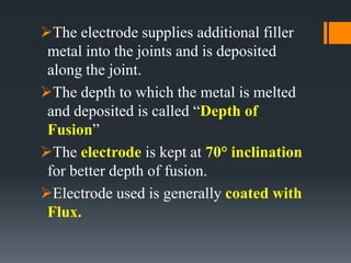 The electrode supplies additional filler
metal into the joints and is deposited
along the joint.
The depth to which the metal is melted
and deposited is called “Depth of
Fusion”
The electrode is kept at 70° inclination
for better depth of fusion.
Electrode used is generally coated with
Flux.
 