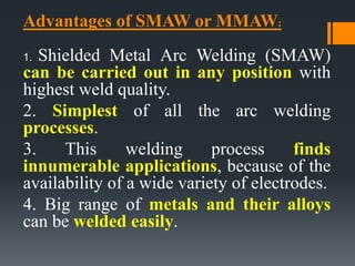 Advantages of SMAW or MMAW:
1. Shielded Metal Arc Welding (SMAW)
can be carried out in any position with
highest weld quality.
2. Simplest of all the arc welding
processes.
3. This welding process finds
innumerable applications, because of the
availability of a wide variety of electrodes.
4. Big range of metals and their alloys
can be welded easily.
 
