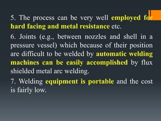 5. The process can be very well employed for
hard facing and metal resistance etc.
6. Joints (e.g., between nozzles and shell in a
pressure vessel) which because of their position
are difficult to be welded by automatic welding
machines can be easily accomplished by flux
shielded metal arc welding.
7. Welding equipment is portable and the cost
is fairly low.
 