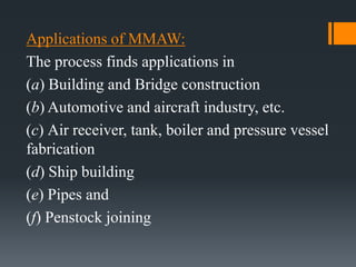 Applications of MMAW:
The process finds applications in
(a) Building and Bridge construction
(b) Automotive and aircraft industry, etc.
(c) Air receiver, tank, boiler and pressure vessel
fabrication
(d) Ship building
(e) Pipes and
(f) Penstock joining
 