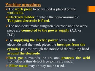 Working procedure:
The work piece to be welded is placed on the
worktable.
Electrode holder in which the non-consumable
Tungsten electrode is fixed.
The non-consumable tungsten electrode and the work
piece are connected to the power supply (A.C or
D.C).
By supplying the electric power between the
electrode and the work piece, the inert gas from the
cylinder passes through the nozzle of the welding head
around the electrode.
Inert gas surrounds the arc and protects the weld
from effects thus defect free joints are made.
 Filler metal may or may not be used.
 