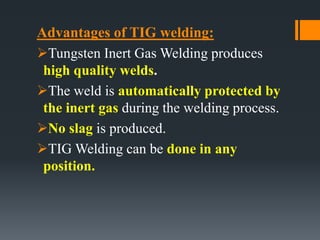 Advantages of TIG welding:
Tungsten Inert Gas Welding produces
high quality welds.
The weld is automatically protected by
the inert gas during the welding process.
No slag is produced.
TIG Welding can be done in any
position.
 