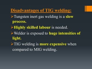 Disadvantages of TIG welding:
Tungsten inert gas welding is a slow
process.
Highly skilled labour is needed.
Welder is exposed to huge intensities of
light.
TIG welding is more expensive when
compared to MIG welding.
 