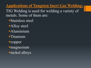 Applications of Tungsten Inert Gas Welding:
TIG Welding is used for welding a variety of
metals. Some of them are:
Stainless steel
Alloy steel
Aluminium
Titanium
copper
magnesium
nickel alloys
 