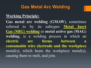 Gas Metal Arc Welding
Working Principle:
Gas metal arc welding (GMAW), sometimes
referred to by its subtypes Metal Inert
Gas (MIG) welding or metal active gas (MAG)
welding, is a welding process in which an
electric arc forms between a
consumable wire electrode and the workpiece
metal(s), which heats the workpiece metal(s),
causing them to melt, and join.
 