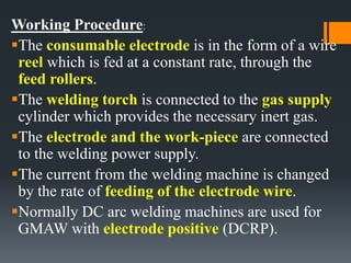 Working Procedure:
The consumable electrode is in the form of a wire
reel which is fed at a constant rate, through the
feed rollers.
The welding torch is connected to the gas supply
cylinder which provides the necessary inert gas.
The electrode and the work-piece are connected
to the welding power supply.
The current from the welding machine is changed
by the rate of feeding of the electrode wire.
Normally DC arc welding machines are used for
GMAW with electrode positive (DCRP).
 