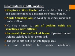 Disadvantages of MIG welding:
Requires a Wire Feeder which is difficult to move
and can sometimes be a maintanence/repair burden.
Needs Shielding Gas so welding in windy conditions
can be difficult.
No slag system so out of position welds are
sometimes more difficult.
Increased chance of lack of fusion if parameters and
welding technique is not controlled.
The gun is difficult to get into tight places.
Is not suitable for windy conditions.
 
