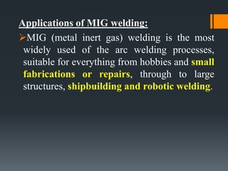 Applications of MIG welding:
MIG (metal inert gas) welding is the most
widely used of the arc welding processes,
suitable for everything from hobbies and small
fabrications or repairs, through to large
structures, shipbuilding and robotic welding.
 