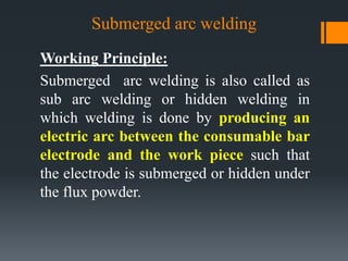 Submerged arc welding
Working Principle:
Submerged arc welding is also called as
sub arc welding or hidden welding in
which welding is done by producing an
electric arc between the consumable bar
electrode and the work piece such that
the electrode is submerged or hidden under
the flux powder.
 