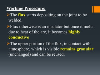 Working Procedure:
The flux starts depositing on the joint to be
welded.
Flux otherwise is an insulator but once it melts
due to heat of the arc, it becomes highly
conductive
The upper portion of the flux, in contact with
atmosphere, which is visible remains granular
(unchanged) and can be reused.
 