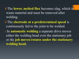 The lower, melted flux becomes slag, which is
waste material and must be removed after
welding.
The electrode at a predetermined speed is
continuously fed to the joint to be welded.
 In automatic welding a separate drive moves
either the welding head over the stationary job
or the job moves/rotates under the stationary
welding head.
 