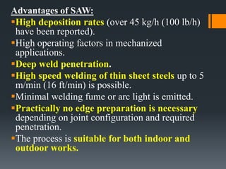 Advantages of SAW:
High deposition rates (over 45 kg/h (100 lb/h)
have been reported).
High operating factors in mechanized
applications.
Deep weld penetration.
High speed welding of thin sheet steels up to 5
m/min (16 ft/min) is possible.
Minimal welding fume or arc light is emitted.
Practically no edge preparation is necessary
depending on joint configuration and required
penetration.
The process is suitable for both indoor and
outdoor works.
 
