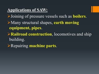 Applications of SAW:
Joining of pressure vessels such as boilers.
Many structural shapes, earth moving
equipment, pipes.
Railroad construction, locomotives and ship
building.
Repairing machine parts.
 