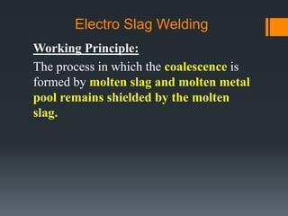 Electro Slag Welding
Working Principle:
The process in which the coalescence is
formed by molten slag and molten metal
pool remains shielded by the molten
slag.
 