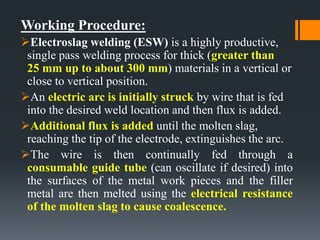 Working Procedure:
Electroslag welding (ESW) is a highly productive,
single pass welding process for thick (greater than
25 mm up to about 300 mm) materials in a vertical or
close to vertical position.
An electric arc is initially struck by wire that is fed
into the desired weld location and then flux is added.
Additional flux is added until the molten slag,
reaching the tip of the electrode, extinguishes the arc.
The wire is then continually fed through a
consumable guide tube (can oscillate if desired) into
the surfaces of the metal work pieces and the filler
metal are then melted using the electrical resistance
of the molten slag to cause coalescence.
 
