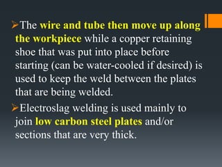The wire and tube then move up along
the workpiece while a copper retaining
shoe that was put into place before
starting (can be water-cooled if desired) is
used to keep the weld between the plates
that are being welded.
Electroslag welding is used mainly to
join low carbon steel plates and/or
sections that are very thick.
 