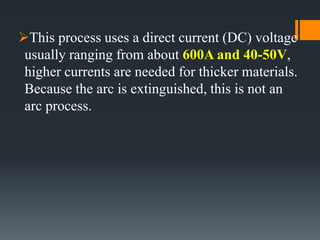 This process uses a direct current (DC) voltage
usually ranging from about 600A and 40-50V,
higher currents are needed for thicker materials.
Because the arc is extinguished, this is not an
arc process.
 