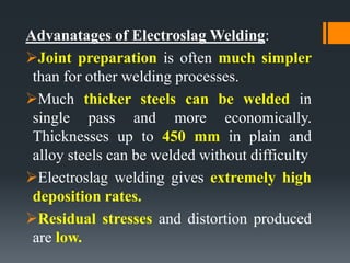 Advanatages of Electroslag Welding:
Joint preparation is often much simpler
than for other welding processes.
Much thicker steels can be welded in
single pass and more economically.
Thicknesses up to 450 mm in plain and
alloy steels can be welded without difficulty
Electroslag welding gives extremely high
deposition rates.
Residual stresses and distortion produced
are low.
 