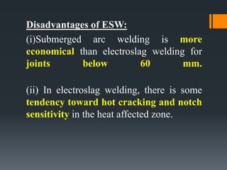 Disadvantages of ESW:
(i)Submerged arc welding is more
economical than electroslag welding for
joints below 60 mm.
(ii) In electroslag welding, there is some
tendency toward hot cracking and notch
sensitivity in the heat affected zone.
 