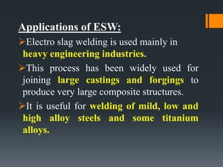 Applications of ESW:
Electro slag welding is used mainly in
heavy engineering industries.
This process has been widely used for
joining large castings and forgings to
produce very large composite structures.
It is useful for welding of mild, low and
high alloy steels and some titanium
alloys.
 