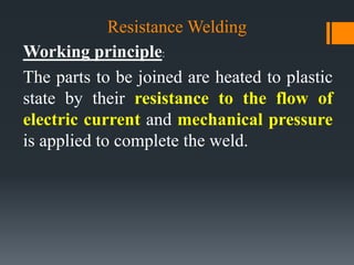 Resistance Welding
Working principle:
The parts to be joined are heated to plastic
state by their resistance to the flow of
electric current and mechanical pressure
is applied to complete the weld.
 
