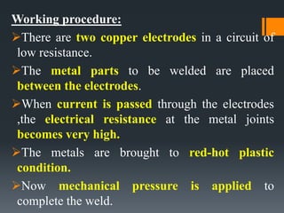 Working procedure:
There are two copper electrodes in a circuit of
low resistance.
The metal parts to be welded are placed
between the electrodes.
When current is passed through the electrodes
,the electrical resistance at the metal joints
becomes very high.
The metals are brought to red-hot plastic
condition.
Now mechanical pressure is applied to
complete the weld.
 