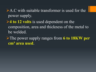 A.C with suitable transformer is used for the
power supply.
4 to 12 volts is used dependent on the
composition, area and thickness of the metal to
be welded.
The power supply ranges from 6 to 18KW per
cm³ area used.
 
