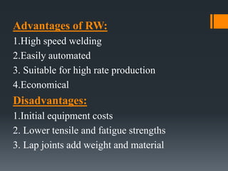 Advantages of RW:
1.High speed welding
2.Easily automated
3. Suitable for high rate production
4.Economical
Disadvantages:
1.Initial equipment costs
2. Lower tensile and fatigue strengths
3. Lap joints add weight and material
 