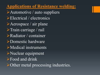 Applications of Resistance welding:
Automotive / auto suppliers
Electrical / electronics
Aerospace / air plane
Train carriage / rail
Radiator / container
Domestic hardware
Medical instruments
Nuclear equipment
Food and drink
Other metal processing industries.
 