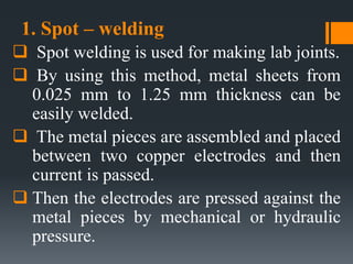 1. Spot – welding
 Spot welding is used for making lab joints.
 By using this method, metal sheets from
0.025 mm to 1.25 mm thickness can be
easily welded.
 The metal pieces are assembled and placed
between two copper electrodes and then
current is passed.
 Then the electrodes are pressed against the
metal pieces by mechanical or hydraulic
pressure.
 