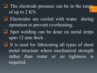  The electrode pressure can be in the range
of up to 2 KN.
 Electrodes are cooled with water during
operation to prevent overheating.
 Spot welding can be done on metal strips
upto 12 mm thick .
 It is used for fabricating all types of sheet
metal structure where mechanical strength
rather than water or air tightness is
required.
 
