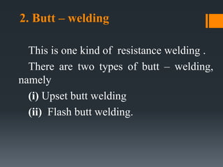 2. Butt – welding
This is one kind of resistance welding .
There are two types of butt – welding,
namely
(i) Upset butt welding
(ii) Flash butt welding.
 