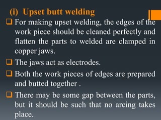 (i) Upset butt welding
 For making upset welding, the edges of the
work piece should be cleaned perfectly and
flatten the parts to welded are clamped in
copper jaws.
 The jaws act as electrodes.
 Both the work pieces of edges are prepared
and butted together .
 There may be some gap between the parts,
but it should be such that no arcing takes
place.
 