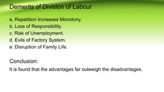 Demerits of Division of Labour
a. Repetition Increases Monotony.
b. Loss of Responsibility.
c. Risk of Unemployment.
d. Evils of Factory System.
e. Disruption of Family Life.
Conclusion:
It is found that the advantages far outweigh the disadvantages.
 