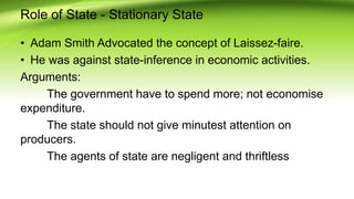 Role of State - Stationary State
• Adam Smith Advocated the concept of Laissez-faire.
• He was against state-inference in economic activities.
Arguments:
The government have to spend more; not economise
expenditure.
The state should not give minutest attention on
producers.
The agents of state are negligent and thriftless
 