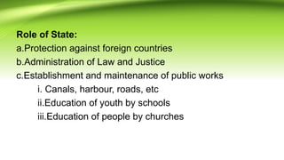 Role of State:
a.Protection against foreign countries
b.Administration of Law and Justice
c.Establishment and maintenance of public works
i. Canals, harbour, roads, etc
ii.Education of youth by schools
iii.Education of people by churches
 