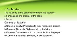 • On Taxation
The revenue of the state derived from two sources
i. Funds,Land and Capital of the state
ii.Taxes
Canons of Taxation
a.Canon of equity: Proportion to their respective abilities
b.Canon of Certainty: To be certain not arbitrary
c.Canon of Convenience: to be convenient for the payer
d.Canon of Economy: Economy in tax collection.
 