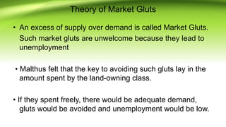 Theory of Market Gluts
• An excess of supply over demand is called Market Gluts.
Such market gluts are unwelcome because they lead to
unemployment
• Malthus felt that the key to avoiding such gluts lay in the
amount spent by the land-owning class.
• If they spent freely, there would be adequate demand,
gluts would be avoided and unemployment would be low.
 