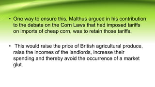 • One way to ensure this, Malthus argued in his contribution
to the debate on the Corn Laws that had imposed tariffs
on imports of cheap corn, was to retain those tariffs.
• This would raise the price of British agricultural produce,
raise the incomes of the landlords, increase their
spending and thereby avoid the occurrence of a market
glut.
 