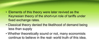 • Elements of this theory were later revived as the
Keynesian theory of the short-run role of tariffs under
fixed exchange rates.
• Classical theory denied the likelihood of demand being
less than supply
• Whether theoretically sound or not, many economists
continue to believe in the real- world truth of this idea.
 