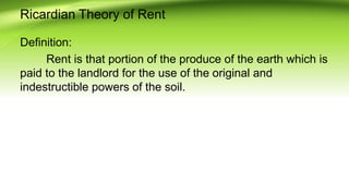 Ricardian Theory of Rent
Definition:
Rent is that portion of the produce of the earth which is
paid to the landlord for the use of the original and
indestructible powers of the soil.
 