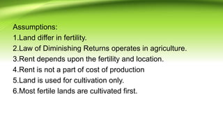 Assumptions:
1.Land differ in fertility.
2.Law of Diminishing Returns operates in agriculture.
3.Rent depends upon the fertility and location.
4.Rent is not a part of cost of production
5.Land is used for cultivation only.
6.Most fertile lands are cultivated first.
 