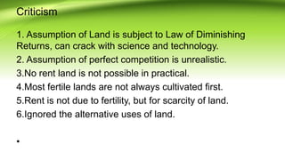 Criticism
1. Assumption of Land is subject to Law of Diminishing
Returns, can crack with science and technology.
2. Assumption of perfect competition is unrealistic.
3.No rent land is not possible in practical.
4.Most fertile lands are not always cultivated first.
5.Rent is not due to fertility, but for scarcity of land.
6.Ignored the alternative uses of land.
•
 