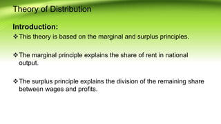 Theory of Distribution
Introduction:
This theory is based on the marginal and surplus principles.
The marginal principle explains the share of rent in national
output.
The surplus principle explains the division of the remaining share
between wages and profits.
 