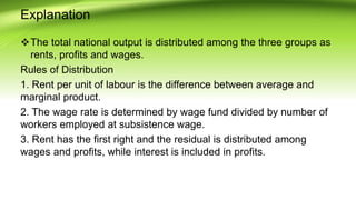 Explanation
The total national output is distributed among the three groups as
rents, profits and wages.
Rules of Distribution
1. Rent per unit of labour is the difference between average and
marginal product.
2. The wage rate is determined by wage fund divided by number of
workers employed at subsistence wage.
3. Rent has the first right and the residual is distributed among
wages and profits, while interest is included in profits.
 