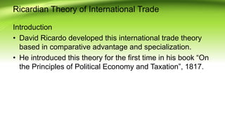 Ricardian Theory of International Trade
Introduction
• David Ricardo developed this international trade theory
based in comparative advantage and specialization.
• He introduced this theory for the first time in his book “On
the Principles of Political Economy and Taxation”, 1817.
 