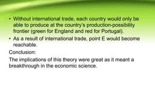 • Without international trade, each country would only be
able to produce at the country’s production-possibility
frontier (green for England and red for Portugal).
• As a result of international trade, point E would become
reachable.
Conclusion:
The implications of this theory were great as it meant a
breakthrough in the economic science.
 