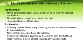 Karl Marx’s Materialistic Interpretation of History
Introduction:
• Marx’s general ideas about society are known as his theory of historical
materialism.
• Materialism is the basis of his sociological thought.
• Also called Dialectical Materialism.
Explanation:
• According to Marx, People’s way of thinking, life and activities are moulded
by economic forces.
• Non economic forces exert only little influence.
• People’s way of living is governed by the way they earn their livelihood.
• History is mainly a record of class struggles, strifes and conflicts.
 