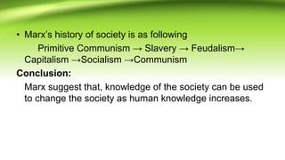 • Marx’s history of society is as following
Primitive Communism → Slavery → Feudalism→
Capitalism →Socialism →Communism
Conclusion:
Marx suggest that, knowledge of the society can be used
to change the society as human knowledge increases.
 